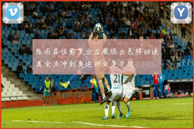 陈雨菲伤愈复出后展现出色移动速度全力冲刺奥运积分争夺战