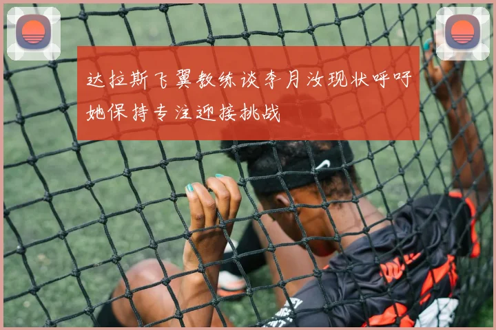 达拉斯飞翼教练谈李月汝现状呼吁她保持专注迎接挑战